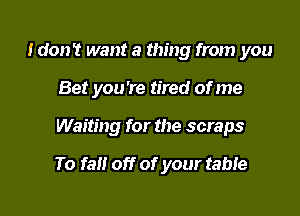 Idon't want a thing from you
Bet you're tired of me

Waiting for the scraps

To fall off of your table