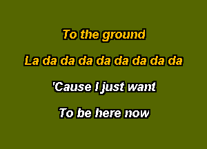 To the ground

La da da da da da da da da

'Cause ijust want

To be here now