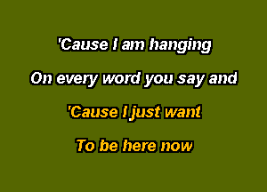 'Cause I am hanging

On every word you say and

'Cause tjust want

To be here now