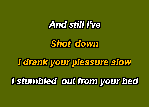 And still I've
Shot down

I drank your pleasure slow

lstumbled out from your bed