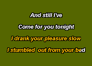 And still I've
Come for you tonight

I drank your pleasure slow

lstumbled out from your bed
