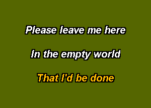 Please leave me here

In the empty world

That I'd be done