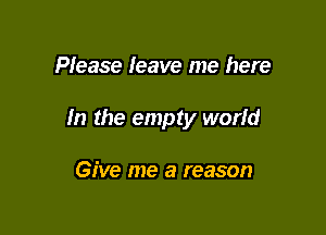 Please leave me here

In the empty world

Give me a reason