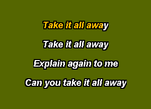 Take it all away
Take it all away

Explain again to me

Can you take it an away