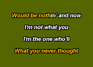 Would be nothin' and now
hn not what you

m the one who'll

What you never thought