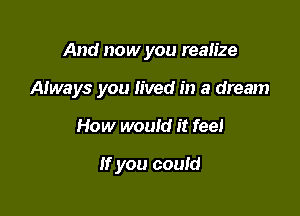 And now you realize

Always you lived in a dream

How would it fee!

If you could