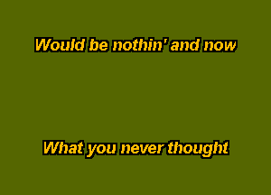 Would be nothin' and now

What you never thought