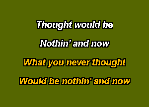 Thought would be

Nothin' and now

What you never thought

Would be nothm' and now