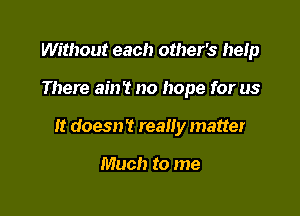 Without each other's heIp

There ain't no hope for us

It doesn? really matter

Much to me