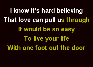 I know it's hard believing
That love can pull us through
It would be so easy
To live your life
With one foot out the door