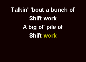 Talkin' 'bout a bunch of
Shift work
A big ol' pile of

Shift work