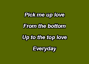 Pick me up love

From the bottom

Up to the top love

Everyda y