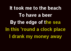 It took me to the beach
To have a beer
By the edge of the sea
In this 'round a clock place
I drank my money away