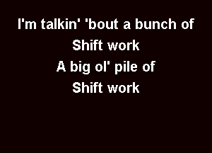 I'm talkin' 'bout a bunch of
Shift work
A big ol' pile of

Shift work