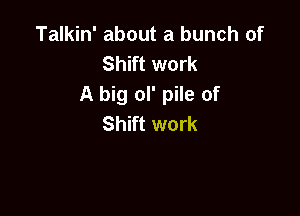 Talkin' about a bunch of
Shift work
A big ol' pile of

Shift work
