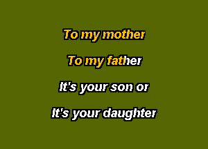 To my mother
To my father

It's your son or

It's your daughter