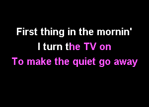 First thing in the mornin'
I turn the TV on

To make the quiet go away