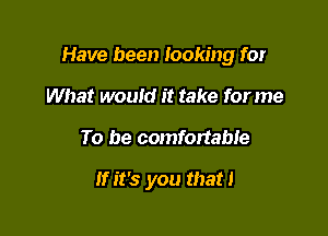 Have been looking for

What would it take for me
To be comfortable

If it's you that!