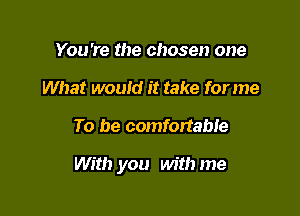 You're the chosen one
What wouid it take forme

To be comfortable

With you with me