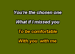 You're the chosen one
What if I missed you

To be comfortable

With you with me