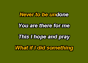 Never to be undone
You are there forme

This I hope and pray

What if I did something