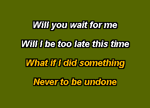 Will you wait for me

Will I be too fate this time
What if I did something

Never to be undone