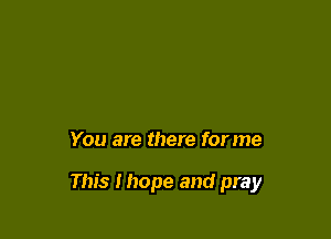 You are there for me

This Ihope and pray