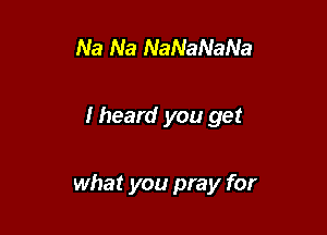 Na Na NaNaNaNa

I heard you get

what you pray for