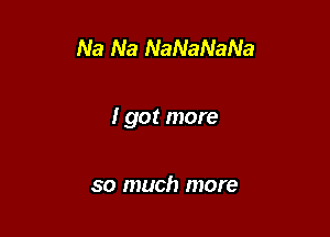 Na Na NaNaNaNa

I got more

so much more