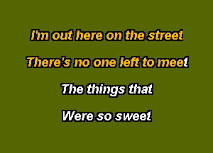 1m out here on the street

There's no one left to meet

The things that

Were so sweet