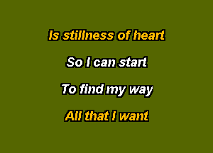 Is stillness of heart

So I can start

To find my way

A that I want