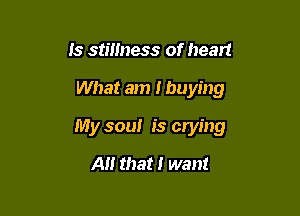 Is stillness of heart

What am I buying

My soul is crying

A that I want