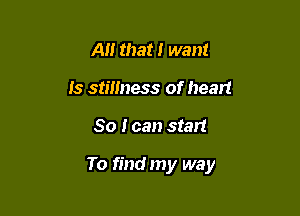 A that I want
is stillness of heart

So I can start

To find my way