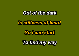 Out of the dark
is stillness of heart

So I can start

To find my way