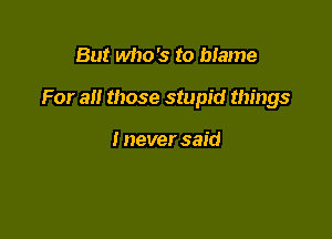 But who's to blame

For all those stupid things

I never said