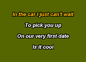 m the car Ijust can't wait

To pick you up

On our very first date

Is it cool