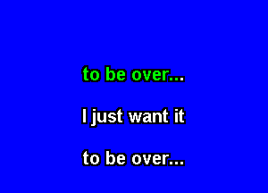 to be over...

ljust want it

to be over...