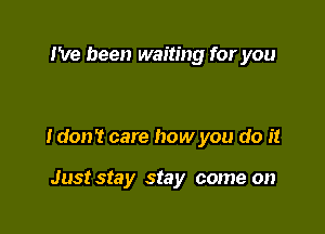 I've been waiting for you

I don't care how you do it

Just stay stay come on