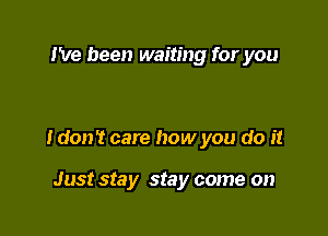 I've been waiting for you

I don't care how you do it

Just Sta y stay come on