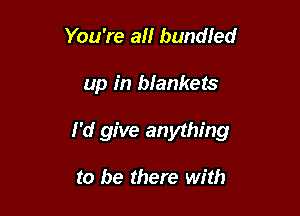 You're an bundled

up in biankets

I'd give anything

to be there with