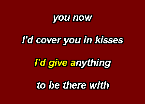 you now

I'd cover you in kisses

I'd give anything

to be there with