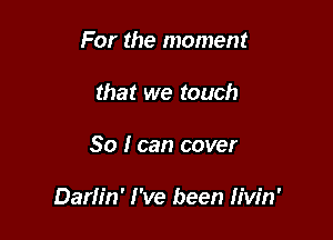 For the moment
that we touch

So I can cover

Darlin' I've been Iiw'n'