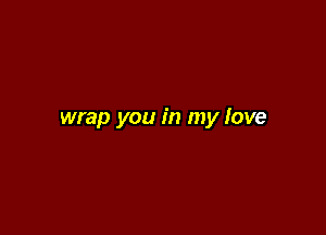 wrap you in my love