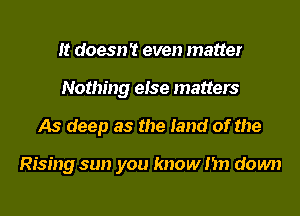 It doesn't even matter
Nothing else matters
As deep as the land of the

Rising sun you know I'm down