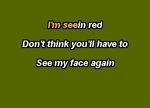 nn seem red

Don't think you'll have to

See my face again