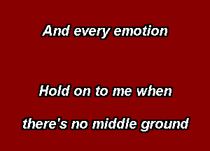 And every emotion

Hold on to me when

there's no middle ground