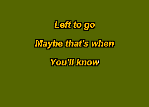 Left to go

Maybe that's when

You'll know