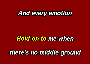 And every emotion

Hold on to me when

there's no middle ground