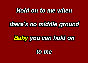 Hold on to me when

there's no middle ground

Baby you can hold on

to me