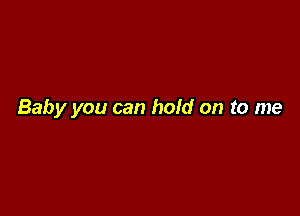 Baby you can hold on to me